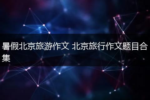 暑假北京旅游作文 北京旅行作文题目合集