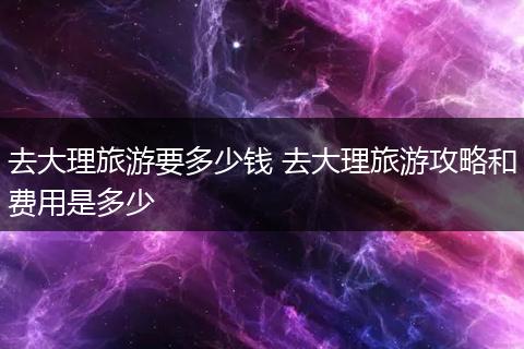 去大理旅游要多少钱 去大理旅游攻略和费用是多少