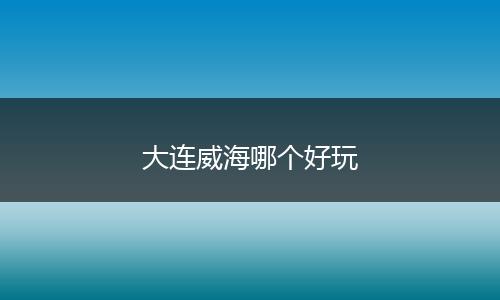 大连威海哪个好玩
