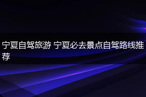 宁夏自驾旅游 宁夏必去景点自驾路线推荐