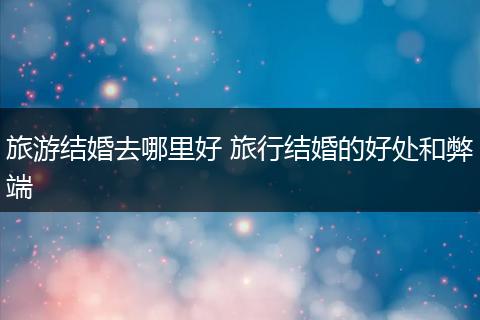 旅游结婚去哪里好 旅行结婚的好处和弊端
