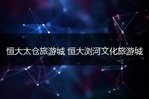 恒大太仓旅游城 恒大浏河文化旅游城