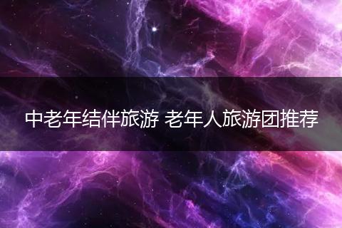 中老年结伴旅游 老年人旅游团推荐