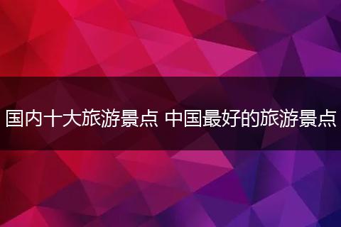 国内十大旅游景点 中国最好的旅游景点