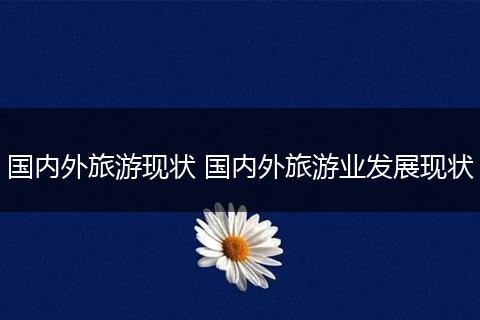 国内外旅游现状 国内外旅游业发展现状