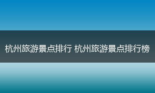杭州旅游景点排行 杭州旅游景点排行榜
