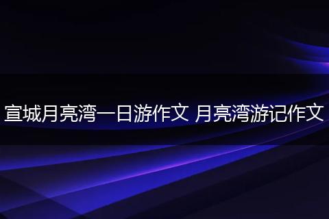 宣城月亮湾一日游作文 月亮湾游记作文