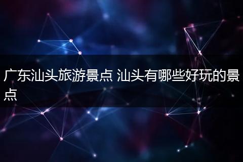 广东汕头旅游景点 汕头有哪些好玩的景点