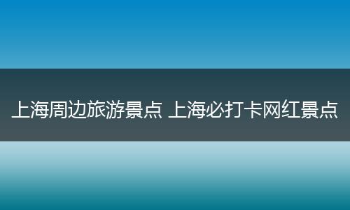 上海周边旅游景点 上海必打卡网红景点