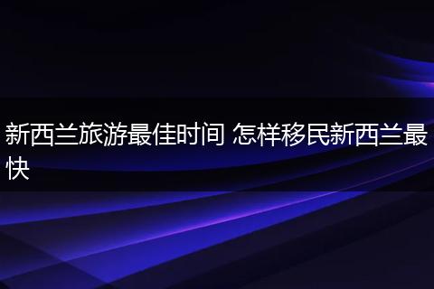 新西兰旅游最佳时间 怎样移民新西兰最快