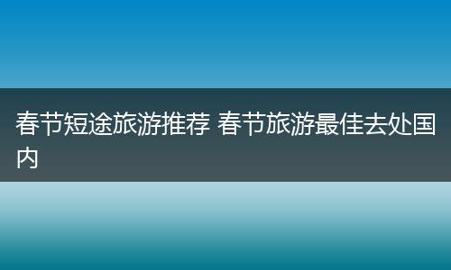 春节短途旅游推荐 春节旅游最佳去处国内