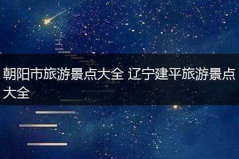 朝阳市旅游景点大全 辽宁建平旅游景点大全