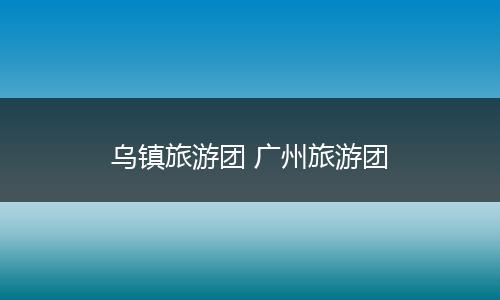 乌镇旅游团 广州旅游团