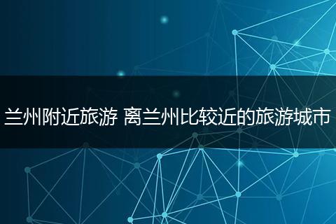 兰州附近旅游 离兰州比较近的旅游城市