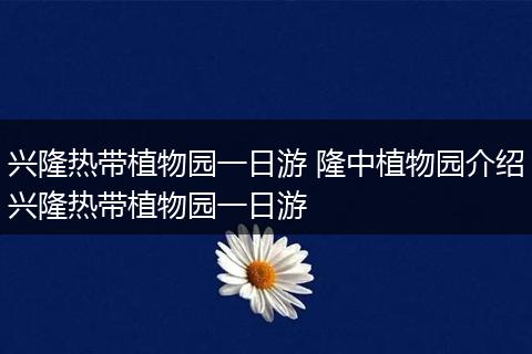 兴隆热带植物园一日游 隆中植物园介绍兴隆热带植物园一日游