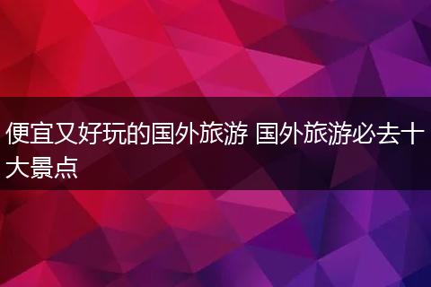 便宜又好玩的国外旅游 国外旅游必去十大景点