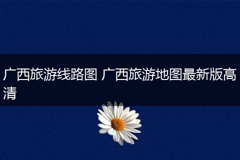 广西旅游线路图 广西旅游地图最新版高清