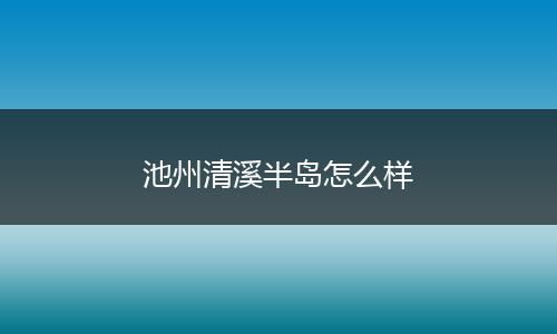 池州清溪半岛怎么样