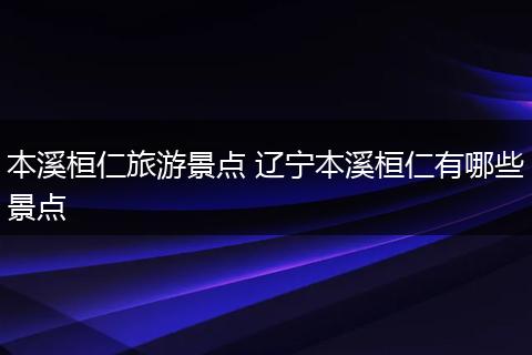 本溪桓仁旅游景点 辽宁本溪桓仁有哪些景点