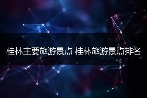 桂林主要旅游景点 桂林旅游景点排名