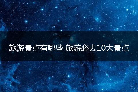 旅游景点有哪些 旅游必去10大景点