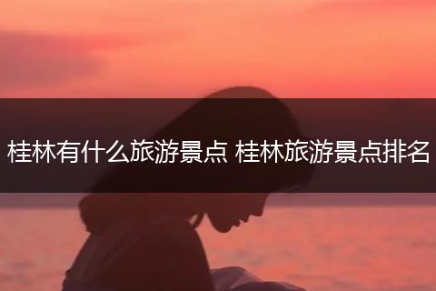 桂林有什么旅游景点 桂林旅游景点排名