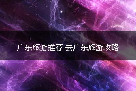广东旅游推荐 去广东旅游攻略