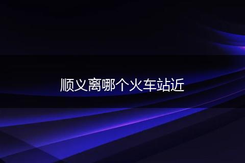 顺义离哪个火车站近