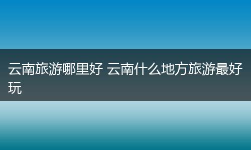 云南旅游哪里好 云南什么地方旅游最好玩