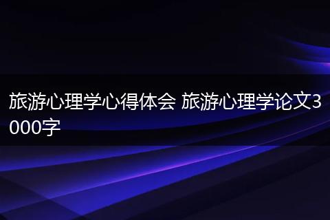 旅游心理学心得体会 旅游心理学论文3000字