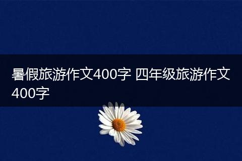 暑假旅游作文400字 四年级旅游作文400字
