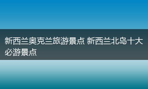 新西兰奥克兰旅游景点 新西兰北岛十大必游景点