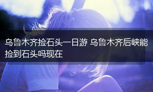 乌鲁木齐捡石头一日游 乌鲁木齐后峡能捡到石头吗现在