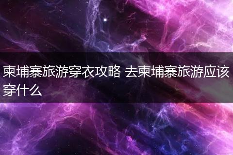 柬埔寨旅游穿衣攻略 去柬埔寨旅游应该穿什么