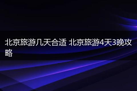 北京旅游几天合适 北京旅游4天3晚攻略