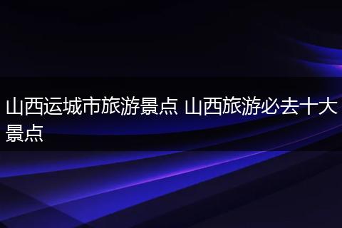 山西运城市旅游景点 山西旅游必去十大景点