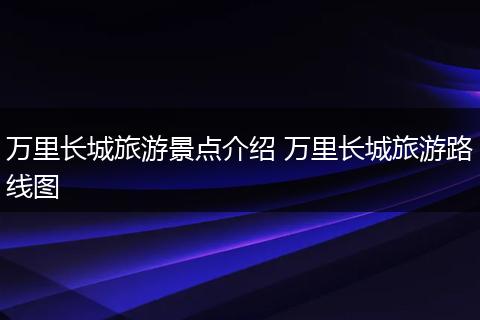 万里长城旅游景点介绍 万里长城旅游路线图