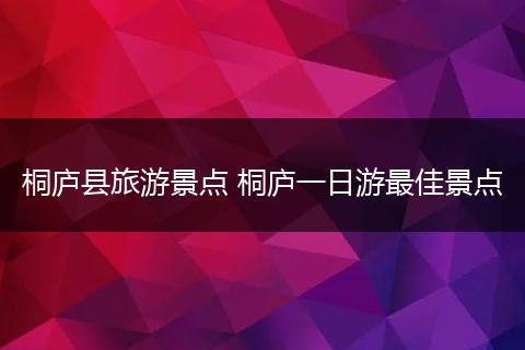 桐庐县旅游景点 桐庐一日游最佳景点