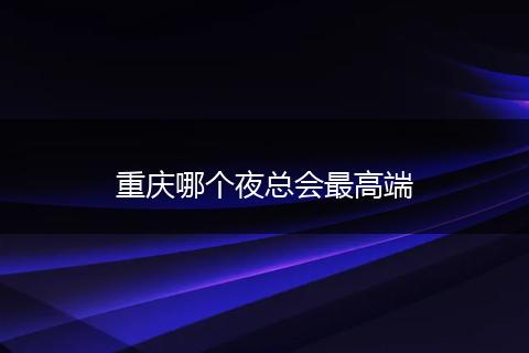 重庆哪个夜总会最高端
