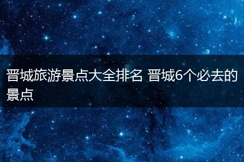 晋城旅游景点大全排名 晋城6个必去的景点