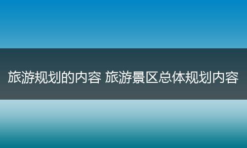 旅游规划的内容 旅游景区总体规划内容