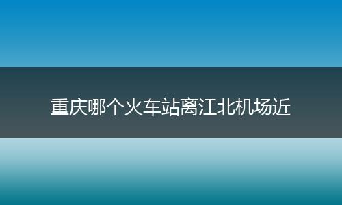 重庆哪个火车站离江北机场近