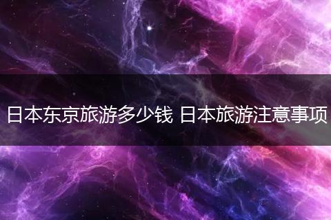 日本东京旅游多少钱 日本旅游注意事项