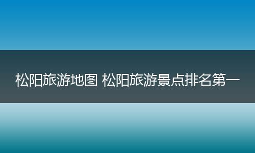 松阳旅游地图 松阳旅游景点排名第一