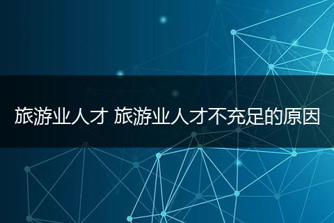 旅游业人才 旅游业人才不充足的原因