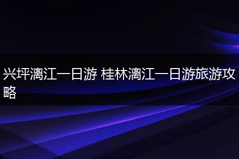 兴坪漓江一日游 桂林漓江一日游旅游攻略