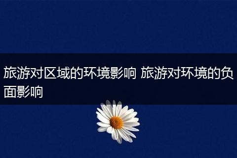 旅游对区域的环境影响 旅游对环境的负面影响