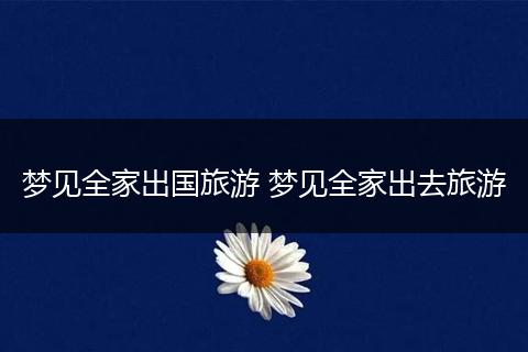 梦见全家出国旅游 梦见全家出去旅游