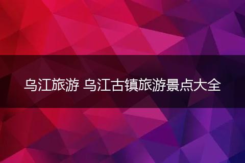 乌江旅游 乌江古镇旅游景点大全
