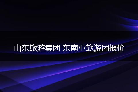 山东旅游集团 东南亚旅游团报价